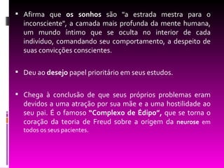  Afirma que os sonhos são "a estrada mestra para o
  inconsciente", a camada mais profunda da mente humana,
  um mundo íntimo que se oculta no interior de cada
  indivíduo, comandando seu comportamento, a despeito de
  suas convicções conscientes.

 Deu ao desejo papel prioritário em seus estudos.


 Chega à conclusão de que seus próprios problemas eram
  devidos a uma atração por sua mãe e a uma hostilidade ao
  seu pai. É o famoso “Complexo de Édipo”, que se torna o
  coração da teoria de Freud sobre a origem da neurose em
  todos os seus pacientes.
 