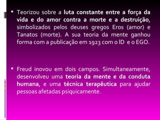  Teorizou sobre a luta constante entre a força da
  vida e do amor contra a morte e a destruição,
  simbolizados pelos deuses gregos Eros (amor) e
  Tanatos (morte). A sua teoria da mente ganhou
  forma com a publicação em 1923 com o lD e o EGO.



 Freud inovou em dois campos. Simultaneamente,
  desenvolveu uma teoria da mente e da conduta
  humana, e uma técnica terapêutica para ajudar
  pessoas afetadas psiquicamente.
 