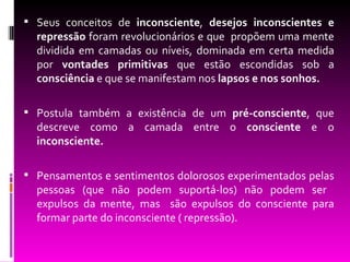  Seus conceitos de inconsciente, desejos inconscientes e
  repressão foram revolucionários e que propõem uma mente
  dividida em camadas ou níveis, dominada em certa medida
  por vontades primitivas que estão escondidas sob a
  consciência e que se manifestam nos lapsos e nos sonhos.

 Postula também a existência de um pré-consciente, que
  descreve como a camada entre o consciente e o
  inconsciente.

 Pensamentos e sentimentos dolorosos experimentados pelas
  pessoas (que não podem suportá-los) não podem ser
  expulsos da mente, mas são expulsos do consciente para
  formar parte do inconsciente ( repressão).
 