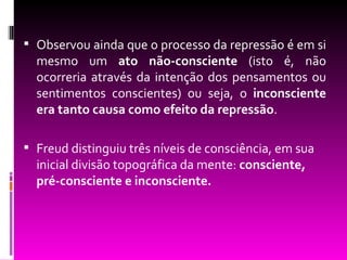  Observou ainda que o processo da repressão é em si
  mesmo um ato não-consciente (isto é, não
  ocorreria através da intenção dos pensamentos ou
  sentimentos conscientes) ou seja, o inconsciente
  era tanto causa como efeito da repressão.

 Freud distinguiu três níveis de consciência, em sua
  inicial divisão topográfica da mente: consciente,
  pré-consciente e inconsciente.
 