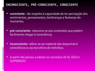 INCONSCIENTE, PRÉ-CONSCIENTE, CONSCIENTE

 consciente - diz respeito à capacidade de ter percepção dos
  sentimentos, pensamentos, lembranças e fantasias do
  momento;

 pré-consciente- relaciona-se aos conteúdos que podem
  facilmente chegar à consciência;

 inconsciente- refere-se ao material não disponível à
  consciência ou ao escrutínio do indivíduo.

 A partir daí passou a adotar os conceitos de ID, EGO e
  SUPEREGO.
 