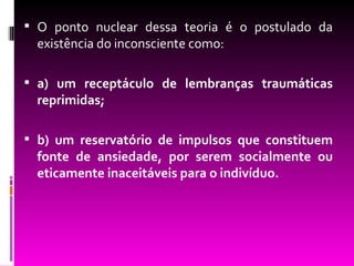  O ponto nuclear dessa teoria é o postulado da
  existência do inconsciente como:

 a) um receptáculo de lembranças traumáticas
  reprimidas;

 b) um reservatório de impulsos que constituem
  fonte de ansiedade, por serem socialmente ou
  eticamente inaceitáveis para o indivíduo.
 