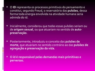  O ID representa os processos primitivos do pensamento e
  constitui, segundo Freud, o reservatório das pulsões, dessa
  forma toda energia envolvida na atividade humana seria
  advinda do id.

 Inicialmente, considerou que todas essas pulsões seriam ou
  de origem sexual, ou que atuariam no sentido de auto-
  preservação.

 Posteriormente, introduziu o conceito das pulsões de
  morte, que atuariam no sentido contrário ao das pulsões de
  agregação e preservação da vida.

 O id é responsável pelas demandas mais primitivas e
  perversas.
 
