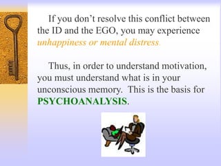 If you don’t resolve this conflict between
the ID and the EGO, you may experience
unhappiness or mental distress.
Thus, in order to understand motivation,
you must understand what is in your
unconscious memory. This is the basis for
PSYCHOANALYSIS.
 