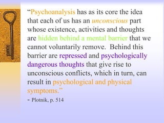 “Psychoanalysis has as its core the idea
that each of us has an unconscious part
whose existence, activities and thoughts
are hidden behind a mental barrier that we
cannot voluntarily remove. Behind this
barrier are repressed and psychologically
dangerous thoughts that give rise to
unconscious conflicts, which in turn, can
result in psychological and physical
symptoms.”
- Plotnik, p. 514
 