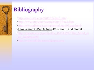 Bibliography
•http://users.rcn.com/brill/freudarc.html
•http://www.utm.edu/research/iep/f/freud.htm
•http://www.allpsych.com/psychology101/ego.html
•Introduction to Psychology 4th edition. Rod Plotnik.
•http://encarta.msn.com/media_461543697/The_Mind_as
_an_Iceberg.html
•http://www.inkblottestwallpaper.com
 