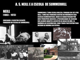 A. S. NEILL E A ESCOLA  DE SUMMERHILL NEILL NEILL (1883 – 1973) EDUCADOR E ESCRITOR ESCOCÊS  FUNDADOR DA ESCOLA DE SUMMERHILL SUMMERHILL É UMA ESCOLA INGLESA, FUNDADA EM 1921 POR NEILL. É UMA DAS PIONEIRAS DENTRO DO MOVIMENTO DAS ESCOLAS DEMOCRÁTICAS, QUAIS SE CARACTERIZAM POR DOIS PRINCÍPIOS BÁSICOS: A POSSIBILIDADE DE ESCOLHA DOS ALUNOS QUANTO A ASSISTIR AS AULAS OU NÃO, E A DINÂMICA DE ASSEMBLÉIAS, ONDE TODOS PARTICIPAM PARA DECIDIR AS NORMAS DA ESCOLA. 