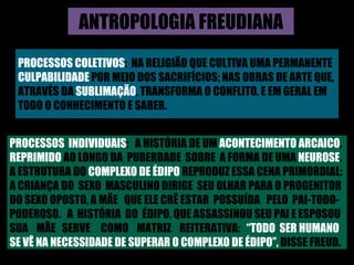 ANTROPOLOGIA FREUDIANA PROCESSOS COLETIVOS :  NA RELIGIÃO QUE CULTIVA UMA PERMANENTE  CULPABILIDADE  POR MEIO DOS SACRIFÍCIOS; NAS OBRAS DE ARTE QUE,  ATRAVÉS DA  SUBLIMAÇÃO , TRANSFORMA O CONFLITO, E EM GERAL EM  TODO O CONHECIMENTO E SABER. PROCESSOS  INDIVIDUAIS :  A HISTÓRIA DE UM  ACONTECIMENTO ARCAICO , REPRIMIDO  AO LONGO DA  PUBERDADE  SOBRE  A FORMA DE UMA  NEUROSE . A ESTRUTURA DO  COMPLEXO DE ÉDIPO  REPRODUZ ESSA CENA PRIMORDIAL:  A CRIANÇA DO  SEXO  MASCULINO DIRIGE  SEU OLHAR PARA O PROGENITOR  DO SEXO OPOSTO, A MÃE  QUE ELE CRÊ ESTAR  POSSUÍDA  PELO  PAI-TODO- PODEROSO.  A  HISTÓRIA  DO  ÉDIPO, QUE ASSASSINOU SEU PAI E ESPOSOU  SUA  MÃE  SERVE  COMO  MATRIZ  REITERATIVA:  “TODO  SER HUMANO  SE VÊ NA NECESSIDADE DE SUPERAR O COMPLEXO DE ÉDIPO”,  DISSE FREUD. 