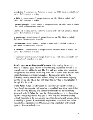 10
g. projection-2 correct answers, 7 attempts to answer, and 10 left blank or marked I don’t
know, I don’t remember or no idea
h. libido-10 correct answers, 3 attempts to answer and 6 left blank or marked I don’t
know, I don’t remember or no idea
i. pleasure principle-2 correct answers, 4 attempts to answer and 13 left blank or marked
I don’t know, I don’t remember or no idea
j. narcissism-6 correct answers, 6 attempts to answer and 7 left blank or marked I don’t
know, I don’t remember or no idea
k. unconscious-8 correct answers, 8 attempts to answer and 3 left blank or marked I
don’t know, I don’t remember or no idea
l. preconscious-5 correct answers, 1 attempt to answer and 13 left blank or marked I
don’t know, I don’t remember or no idea
m. Thanatos- 2 correct answers, 1 attempt to answer and 16 left blank or marked I don’t
know, I don’t remember or no idea
o. neurosis-0 correct answers, 4 attempts to answer and 15 left blank or marked I don’t
know, I don’t remember or no idea
Step 2: Incorporate Hopes and Concerns:After reading the surveys, I
decided to spend a good amount of time teaching vocabulary as well as the
general concepts within the text. The first trick was getting the students to
recognize the words even before they were able to define them. I found a site
online that makes word search puzzles. I developed a puzzle for the
following Monday to do in class without telling the students that anything
like this would take place; they only knew that they had to read chapters 5
through 9 in the book.
Word Puzzle When Monday came, the students were visibly disturbed.
Even though the majority had some background in Freud, they insisted that
the text was very difficult; they did not understand what he was talking
about and so forth. When they saw the photocopied sheets in my hand, they
figured I was giving them a pop quiz to see if they had done the reading.
Instead, I passed out the puzzles, and gave them the option of working alone
or working in groups. Some students began alone, but walked up to other
students to compare answers. Others divided up vocabulary and worked
together. Some remained alone.
 