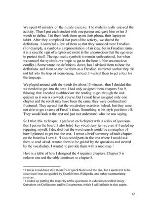 12
We spent 45 minutes on the puzzle exercise. The students really enjoyed the
activity. Then I put each student with one partner and gave him or her 5
words to define. I let them look them up on their phone, their laptop or
tablet. After they completed that part of the activity, we shared the
definitions. I corrected a few of them so that they sounded more Freudian.
(For example, a symbol is a representation of an idea, but in Freudian terms,
it is a specific sign of a repressed event in the unconscious that the ego uses
to protect itself. The ego needs symbols to remain unthreatened, but when
we unravel the symbols, we begin to get to the heart of the unconscious
conflict.) Some wrote the definitions down, but I advised them to hear the
definitions and listen to me use them as a Freudian instructor so that they did
not fall into the trap of memorizing. Instead, I wanted them to get a feel for
the language.
We played around with the words for about 15 minutes, then I decided that
we needed to get into the text. I had only assigned them chapters 5 to 9,
thinking that I needed to abbreviate the reading to get through the unit
quicker as it was a six-week course. But I could have assigned only one
chapter and the result may have been the same: they were confused and
frustrated. They agreed that the vocabulary exercises helped, but they were
not able to get a sense of Freud’s ideas. Something in his style put them off.
They would look at the text and just not understand what he was saying.
So I tried this technique. I prefaced each chapter with a series of questions
that I put on the board. I also listed key vocabulary terms, even if I ended up
repeating myself. I decided that the word search would be a metaphor of
how I planned to get into the text. I wrote a brief summary of each chapter
on the board as I saw it. 6I also noted parts in the text where I would ask
them to read aloud. wanted them to be guided by the questions and steered
by the vocabulary. I wanted to provide them with a road map.7
Here is a table of how I designed the 4 required chapters. Chapter 5 is
column one and the table continues to chapter 8.
6 I knew I could not stop them from Spark Notes and the like, but I wanted it to be
clear that I was not guided by Spark Notes, Wikipedia and other summarizing
sources.
7 I ended up putting the majority of the questions in a document called Study
Questions on Civilization and Its Discontents, which I will include in this paper.
 