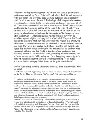 15
Instead of putting them into groups, we did this as a class. I gave them an
assignment to read my PowerPoint on Freud, which I will include separately
with this paper. This way they had a working definition and a familiarity
with Freud from a sourceI created. Each chapter led into great discussions
from the role of religion to the restrictions that civilization puts upon all of
us. There were some strict Christians in my class who found Freud’s critique
on Christianity frustrating as they felt he missed the point of faith.8 They
also hastened to point out that he had no real prooffor his theories; he was
going on a hunch after he had seen the destruction of the Europe he knew
after World War 1. Others appreciated his reasoning as they were in
rebellion against religion or simply had no God belief. They felt that Freud
had given a voice to what they had always known: religion is a crutch, we
create God to soothe ourselves and we often fail to understand the sourceof
our guilt. They were less sold on the Oedipal Complex, and did not quite
agree that it causes our collective guilt, but almost all of the students were
fascinated with the idea that God is a function of our narcissism. We
basically create God the father as a stern, punishing paternal authority that
reduces humans to the children they are. Even though my more religiously
minded students disagreed, they did see the relationship of the Judeo-
Christian God to an angry father forced to discipline his children.9
Before I closed my teaching of the text, I showed them a movie called God
on Trial.
The film deals with a group of men whoare sentenced to death by selection
in Auchwitz. They decide to putGod on trial. I thoughtit would be an
8 I had one Muslim student in my summer class who embraced the reading
thoroughly and felt absolutely no threat to his belief system, even though he
considered himself a devout Muslim. In the fall semester, I had several Muslim
students who also enjoyed the reading and did not feel the least bit disrespected by
Freud’s disdain for religion. I cannot explain their reaction, but it is something I
would like to understand. One student told me that Allah is many things: he named
various attributes to him such as all-merciful, all-powerful, all-forgiving, all-knowing
and all-seeing. I may ask my Muslim students directly how Freud relates to their
belief system in the upcoming semester.
9 When I used to teach Introductory Lectures to Psychoanalysis in Mosaic 851, I
would follow the text with a short story by Franz Kafka called “The Judgment”. I
will include it separately with this paper. The story deals with the concept of the
Exalted Father who sits in judgment of his son. I also would show clips from Star
Wars—the relationship between Luke and Darth Vader and Luke’s relationship
with Obi Wan Kenobi.
 