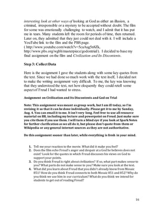 16
interesting look at other ways of looking at God as either an illusion, a
criminal, irresponsible or a mystery to be accepted without doubt. The film
for some was emotionally challenging to watch, and I admit that it has put
me in tears. Many students left the room for periods of time, then returned.
Later on, they admitted that they just could not deal with it. I will include a
YouTube link to the film and the PBS page.
( http://www.youtube.com/watch?v=5caAug5n8Zk,
http://www.pbs.org/wgbh/masterpiece/godontrial/). I decided to base my
final assignment on the film and Civilization and Its Discontents.
Step 3: CollectData
Here is the assignment I gave the students along with some key quotes from
the text. Since we had done so much work with the text itself, I decided not
to make the writing assignment very difficult. To me, the key was knowing
that they understood the text, not how eloquently they could retell some
aspectof Freud I had wanted to stress.
Assignment on Civilization and Its Discontents and God on Trial
Note: This assignment was meant as group work, but I am ill today, so I’m
revising it so that it can be done individually. Please get it to me by Sunday,
Aug. 4. You can email it to me. It isn’t very long. Feel free to use all resource
material on BB, including my lecture and powerpoint on Freud. Just make sure
you cite them if you use them. I will turn a blind eye if you look at Spark Notes
for further clarification as we all do it, but please don’t quote from them or
Wikipedia or any general internet sources as they are not authoritative.
Do this assignment sooner than later, while everything is fresh in your mind.
1. Tell me your reaction to the movie. What did it make you feel?
2. Does the film echo Freud’s anger and despair at a God he believes does not
exist? Look for the quotes in which Freud discusses his views on God to
support your points.
3. Do you think Freud is right about civilization? If so, what part makes sense to
you? What parts do not make sense to you? Make sure you look at the text.
4. What did you learn about Freud that you didn’t already know from Mosaic
851? How do you think Freud connects to both Mosaic 851 and 852? Why do
you think we use him in our curriculum? What do you think we intend for
students to get out of reading Freud?
 