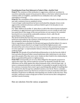 17
Freud Quotes From Text Relevant to Today’s Film—God On Trial
From V: The existence of this inclination to aggression, which we can detect in
ourselves and justly assume to be present in others, is the factor which disturbs our
relations with our neighbor, and which forces civilization into such a high
expenditure of energy.
From VI: The assumption of the existence of an instinct of death or destruction has
met with resistance even in analytical circles.
I can no longer understand how we have overlooked the ubiquity of non-erotic
aggressivity and destructiveness and have failed to give it its due place in our
interpretation of life.
For “little children do not like it” when there is talk of the inborn human inclination
to badness, to aggressiveness and to destructiveness, as so to cruelty as well. God
has made them in the image of His own perfection; no one wants to be reminded
how hard it is to reconcile the undeniable existence of evil…with His all-
powerfulness or his all-goodness.
The Devil would be the best way out as an excuse for God….But even so, one can
hold God responsible for the existence of the Devil just as well as for the existence of
the wickedness which the Devil embodies.
Fate is regarded as a substitute for the parental agency (God the father). If a man is
unfortunate it means that he is no longer loved by this highest power; and
threatened by such a loss of love, he once more bows to the parental representative
in in his superego—a representative whom, in his days of good fortune, he was
ready to forget.
From VII: The people of Israel had believed themselves to be the favorite child of
God, and when the great Father caused misfortune after misfortune to rain down
upon this people of his, they were never shaken in their belief in his relationship to
them or questioned his power or righteousness.
From VIII: Consequently, we are very often obliged for therapeutic purposes to
oppose the super-ego, and we endeavor to lower its demands. Exactly the same
objections can be made against the ethical demands of the cultural super-ego….It
issues a command and does not ask whether it is possible for people to obey it. On
the contrary, it assumes that a man’s ego is psychologically capable of anything that
is required of it, that his ego has unlimited mastery over his id. That is a mistake….
Men have gained control over the forces of nature to such an extent that with their
help they would have no difficulty exterminating one another to the last man. They
now this, and hence comes a large part of their current unrest, their unhappiness
and their mood of anxiety.
Here are selections from the various assignments:
 