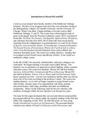 3
Introduction to Mosaic 851 and 852
I work as a non-tenured track faculty member of the Intellectual Heritage
Program. The idea of our program stems from the corecurriculum design in
the undergraduate colleges of Columbia University and the University of
Chicago. When I was hired, I began teaching a two-part course called
Intellectual Heritage 51 and 52. The course was a chronological study of
great works largely from the Western Civilization canon. IH 51 consisted of
books like The Iliad, The Oresteia, TheRepublic, Bghaved Gita, TheQuran,
and selections from the Holy Bible. IH 52 dealt with more recent history
stemming from the enlightenment to postmodernism: we read On the Origin
of Species, Uncovering Our Masks: A Freud Reader, CommunistManifesto,
The Second Treatise of Government, Whatis the Fourth of July to a Slave,
Letter From Birmingham Jail and Selections from various British and
American Romantic poets. The coursewas writing intensive, meaning that
we assigned several formal essays and allowed rewrites. It was styled as a
traditional college course.
In the fall of 2007, the university administration enforced a change to our
curriculum. We began teaching a two-part coursecalled Mosaic. The
intention was to modernize our approachto critical thinking within a general
education course. The coursewas thematic: Mosaic 851 had four themes-
Journeys, Self and Other, Community and Ways of Knowing. Mosaic 852
also had four themes: Science, Power, Money and City/Environment. Each
theme required two texts—one text was mandatory and the other was chosen
from a list of five texts according to the professor’swhim. The coursewas
reading intensive, so we were no longer required to assign formal essays
with rewrites. Instead, many of us experimented with blogs, journals,
discussionforums, mind maps, portfolios and other non-traditional
assignments. Please see the following chart for the text selection, with
notations of changes within the text selection over the past two years.
The topic for this paper developed after our associate director proposed that
the program allowed for a choice within the required readings of the Self and
Other Unit, beginning in Fall, 2013. Up until that point, we were using
Freud’s Introductory Lectures on Psychoanalysis. The associate director
ordered a new edition of Freud’s Civilization and Its Discontents, and
 