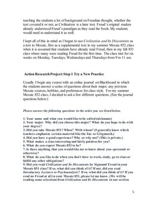 5
teaching the students a lot of background on Freudian thought, whether the
text covered it or not, as Civilization is a later text. Freud’s original readers
already understood Freud’s paradigm as they read the book. My students
would need to understand it as well.
I kept all of this in mind as I began to use Civilization and Its Discontents as
a text in Mosaic, first as a supplemental text in my summer Mosaic 852 class
when it is assumed that students have already read Freud, then in my fall 851
class where many were reading Freud for the first time. The class met for six
weeks on Monday, Tuesdays, Wednesdays and Thursdays from 9 to 11 am.
Action ResearchProject:Step 1 Try a New Practice
Usually I begin any course with an online journal on Blackboard in which
the students answer a series of questions about their major, any previous
Mosaic courses, hobbies, and preferences for class style. For my summer
Mosaic 852 class, I decided to ask a few different questions. (See the journal
questions below:)
Please answer the following questions in the order you see listed below.
1. Your name and what you wouldlike to be called(nickname)
2. Your major. Why did you choose this major? What do you hope to do with
your degree?
3. Did you take Mosaic 851? When? With whom? (I generallyknow which
teachers emphasize certain material like the Tao or Gilgamesh.)
4. Did you have a good experience? Why or why not? (This is private.)
5. What makes a class interesting and fairly painless for you?
6. What do you expect Mosaic 852 to be?
7. Is there anything that you would like me to know about you--personal or
otherwise?
8. What do you like to do when you don't have to work, study, go to class or
fulfill any other obligations?
9. Did you read Civilization and Its Discontents by Sigmund Freud inyour
Mosaic 851 class? If so, what did you think of it? If not, did you read
Introductory Lectures to Psychoanalysis? If so, what did you think of it? If you
read no Freud at all in your Mosaic 851, please let me know. (We will be
reading some selections from Civilization and Its Discontents in our section
 