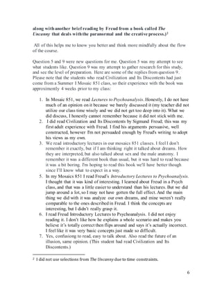 6
along withanother brief reading by Freud from a book called The
Uncanny that deals withthe paranormal and the creative process.)2
All of this helps me to know you better and think more mindfully about the flow
of the course.
Question 5 and 9 were new questions for me. Question 5 was my attempt to see
what students like. Question 9 was my attempt to gather research for this study,
and see the level of preparation. Here are some of the replies from question 9.
Please note that the students who read Civilization and Its Discontents had just
come from a Summer I Mosaic 851 class, so their experience with the book was
approximently 4 weeks prior to my class:
1. In Mosaic 851, we read Lectures to Psychoanalysis. Honestly, I do not have
much of an opinion on it because we barely discussed it (my teacher did not
utilize our class time wisely and we did not get too deep into it). What we
did discuss, I honestly cannot remember because it did not stick with me.
2. I did read Civilization and Its Discontents by Sigmund Freud; this was my
first adult experience with Freud. I find his arguments persuasive, well
constructed, however I'm not persuaded enough by Freud's writing to adopt
his views as my own.
3. We read introductory lectures in our mosaics 851 classes. I feel I don’t
remember it exactly, but if I am thinking right it talked about dreams. How
they are interpreted, but also talked about sex and the male anatomy. I
remember it was a different book than usual, but it was hard to read because
it was a bit boring. I'm hoping to read this book we'll have better though
since I’ll know what to expect in a way.4.
5. In my Mosaics 851 I read Freud’s Introductory Lectures to Psychoanalysis.
I thought that it was kind of interesting. I learned about Freud in a Psych
class, and that was a little easier to understand than his lectures. But we did
jump around a lot, so I may not have gotten the full effect. And the main
thing we did with it was analyze our own dreams, and mine weren’t really
comparable to the ones described in Freud. I think the concepts are
interesting, but I didn’t really grasp it.
6. I read Freud Introductory Lectures to Psychoanalysis. I did not enjoy
reading it. I don’t like how he explains a whole scenario and makes you
believe it’s totally correct then flips around and says it’s actually incorrect.
I feel like it was very basic concepts just made so difficult.
7. Yes, confusiong to read, easy to talk about. Also read the future of an
illusion, same opinion. (This student had read Civilization and Its
Discontents.)
2 I did not use selections from The Uncanny due to time constraints.
 