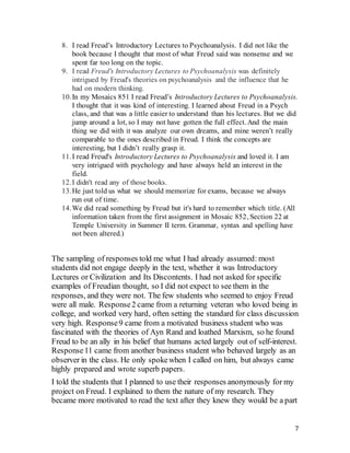 7
8. I read Freud’s Introductory Lectures to Psychoanalysis. I did not like the
book because I thought that most of what Freud said was nonsense and we
spent far too long on the topic.
9. I read Freud's Introductory Lectures to Psychoanalysis was definitely
intrigued by Freud's theories on psychoanalysis and the influence that he
had on modern thinking.
10.In my Mosaics 851 I read Freud’s Introductory Lectures to Psychoanalysis.
I thought that it was kind of interesting. I learned about Freud in a Psych
class, and that was a little easier to understand than his lectures. But we did
jump around a lot, so I may not have gotten the full effect. And the main
thing we did with it was analyze our own dreams, and mine weren’t really
comparable to the ones described in Freud. I think the concepts are
interesting, but I didn’t really grasp it.
11.I read Freud's Introductory Lectures to Psychoanalysis and loved it. I am
very intrigued with psychology and have always held an interest in the
field.
12.I didn't read any of those books.
13.He just told us what we should memorize for exams, because we always
run out of time.
14.We did read something by Freud but it's hard to remember which title. (All
information taken from the first assignment in Mosaic 852, Section 22 at
Temple University in Summer II term. Grammar, syntax and spelling have
not been altered.)
The sampling of responses told me what I had already assumed: most
students did not engage deeply in the text, whether it was Introductory
Lectures or Civilization and Its Discontents. I had not asked for specific
examples of Freudian thought, so I did not expect to see them in the
responses, and they were not. The few students who seemed to enjoy Freud
were all male. Response2 came from a returning veteran who loved being in
college, and worked very hard, often setting the standard for class discussion
very high. Response9 came from a motivated business student who was
fascinated with the theories of Ayn Rand and loathed Marxism, so he found
Freud to be an ally in his belief that humans acted largely out of self-interest.
Response11 came from another business student who behaved largely as an
observer in the class. He only spokewhen I called on him, but always came
highly prepared and wrote superb papers.
I told the students that I planned to use their responses anonymously for my
project on Freud. I explained to them the nature of my research. They
became more motivated to read the text after they knew they would be a part
 