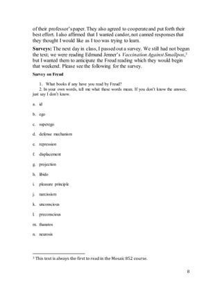 8
of their professor’spaper. They also agreed to cooperateand put forth their
best effort. I also affirmed that I wanted candor, not canned responses that
they thought I would like as I too was trying to learn.
Surveys: The next day in class, I passed out a survey. We still had not begun
the text; we were reading Edmund Jenner’s Vaccination Against Smallpox,3
but I wanted them to anticipate the Freud reading which they would begin
that weekend. Please see the following for the survey.
Survey on Freud
1. What books if any have you read by Freud?
2. In your own words, tell me what these words mean. If you don’t know the answer,
just say I don’t know.
a. id
b. ego
c. superego
d. defense mechanism
e. repression
f. displacement
g. projection
h. libido
i. pleasure principle
j. narcissism
k. unconscious
l. preconscious
m. thanatos
n. neurosis
3 This text is always the first to read in the Mosaic 852 course.
 