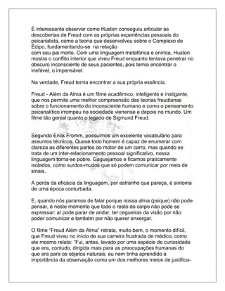 É interessante observar como Huston conseguiu articular as
descobertas de Freud com as próprias experiências pessoais do
psicanalista, como a teoria que desenvolveu sobre o Complexo de
Édipo, fundamentando-se na relação
com seu pai morto. Com uma linguagem metafórica e onírica, Huston
mostra o conflito interior que viveu Freud enquanto tentava penetrar no
obscuro inconsciente de seus pacientes, pois temia encontrar o
inefável, o impensável.
Na verdade, Freud temia encontrar a sua própria essência.
Freud - Além da Alma é um filme acadêmico, inteligente e instigante,
que nos permite uma melhor compreensão das teorias freudianas
sobre o funcionamento do inconsciente humano e como o pensamento
psicanalítico irrompeu na sociedade vienense e depois no mundo. Um
filme tão genial quanto o legado de Sigmund Freud.
Segundo Erick Fromm, possuímos um excelente vocabulário para
assuntos técnicos. Quase todo homem é capaz de enumerar com
clareza as diferentes partes do motor de um carro, mas quando se
trata de um inter-relacionamento pessoal significativo, nossa
linguagem torna-se pobre. Gaguejamos e ficamos praticamente
isolados, como surdos-mudos que só podem comunicar por meio de
sinais.
A perda da eficácia da linguagem, por estranho que pareça, é sintoma
de uma época conturbada.
E, quando nós paramos de falar porque nossa alma (psique) não pode
pensar, é neste momento que todo o resto do corpo não pode se
expressar: aí pode parar de andar, ter cegueiras da visão por não
poder comunicar e também por não querer enxergar.
O filme “Freud Além da Alma” retrata, muito bem, o momento difícil,
que Freud viveu no início de sua carreira frustrada de médico, como
ele mesmo relata: “Fui, antes, levado por uma espécie de curiosidade
que era, contudo, dirigida mais para as preocupações humanas do
que era para os objetos naturais; eu nem tinha aprendido a
importância da observação como um dos melhores meios de justifica-
 
