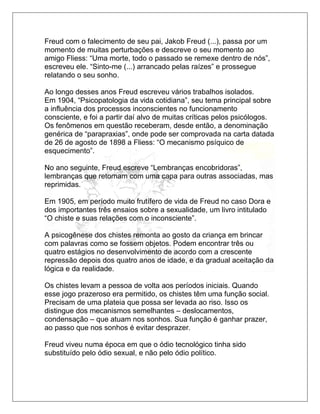 Freud com o falecimento de seu pai, Jakob Freud (...), passa por um
momento de muitas perturbações e descreve o seu momento ao
amigo Fliess: “Uma morte, todo o passado se remexe dentro de nós”,
escreveu ele. “Sinto-me (...) arrancado pelas raízes” e prossegue
relatando o seu sonho.
Ao longo desses anos Freud escreveu vários trabalhos isolados.
Em 1904, “Psicopatologia da vida cotidiana”, seu tema principal sobre
a influência dos processos inconscientes no funcionamento
consciente, e foi a partir daí alvo de muitas críticas pelos psicólogos.
Os fenômenos em questão receberam, desde então, a denominação
genérica de “parapraxias”, onde pode ser comprovada na carta datada
de 26 de agosto de 1898 a Fliess: “O mecanismo psíquico de
esquecimento”.
No ano seguinte, Freud escreve “Lembranças encobridoras”,
lembranças que retomam com uma capa para outras associadas, mas
reprimidas.
Em 1905, em período muito frutífero de vida de Freud no caso Dora e
dos importantes três ensaios sobre a sexualidade, um livro intitulado
“O chiste e suas relações com o inconsciente”.
A psicogênese dos chistes remonta ao gosto da criança em brincar
com palavras como se fossem objetos. Podem encontrar três ou
quatro estágios no desenvolvimento de acordo com a crescente
repressão depois dos quatro anos de idade, e da gradual aceitação da
lógica e da realidade.
Os chistes levam a pessoa de volta aos períodos iniciais. Quando
esse jogo prazeroso era permitido, os chistes têm uma função social.
Precisam de uma plateia que possa ser levada ao riso. Isso os
distingue dos mecanismos semelhantes – deslocamentos,
condensação – que atuam nos sonhos. Sua função é ganhar prazer,
ao passo que nos sonhos é evitar desprazer.
Freud viveu numa época em que o ódio tecnológico tinha sido
substituído pelo ódio sexual, e não pelo ódio político.
 