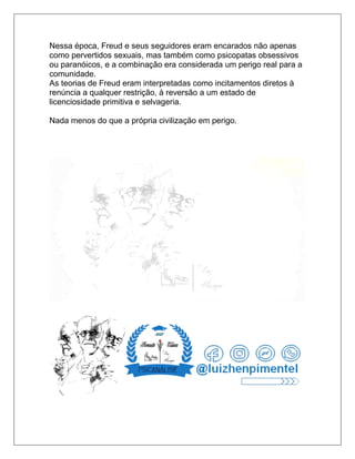 Nessa época, Freud e seus seguidores eram encarados não apenas
como pervertidos sexuais, mas também como psicopatas obsessivos
ou paranóicos, e a combinação era considerada um perigo real para a
comunidade.
As teorias de Freud eram interpretadas como incitamentos diretos à
renúncia a qualquer restrição, à reversão a um estado de
licenciosidade primitiva e selvageria.
Nada menos do que a própria civilização em perigo.
 