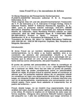 Anna Freud El yo y los mecanismos de defensa

15 Obras Maestras del Pensamiento Contemporáne
PLANETA-AGOSTtNI Dirección editorial: R. B. A. Proyectos
Editoriales, S. A.
Título original: Das ich und die abwehrmechanismen Traducción
de Y. P. de Cárcamo y C. E. Cárcamo © Imago Verlag, Viena ©
Editorial Paidós, SAICF © Editorial Planeta-De Agostini, S. A.,
1984, para la presente edición Córcega, 273-277, 08008
Barcelona (España) Traducción autorizada por Editorial Paidós
Diseño de colección: Hans Romberg Primera edición en esta
colección: abril de 1985 Depósito legal: B. 11.948/1984 ISBN
84-395-0016-5 Printed in Spain - Impreso en España
Distribución: R. B. A. Promotora de Ediciones, S. A.
Travesera de Gracia, 56, ático 1.a, 08006 Barcelona Teléfonos
(93) 200 80 45 - 200 81 89 Imprime: Cayfosa, Sta. Perpetua de
Mogoda, Barcelona

Introducción

Si Anna Freud es un nombre destacado del psicoanálisis
contemporáneo, no lo debe a su ilustre apellido, sino a su
condición de pionera del psicoanálisis infantil y a sus
importantes aportaciones en el campo de la psicología del yo,
facetas que la sitúan en uno de los polos más renovadores,
tanto teórica como clínicamente, del post freudismo.

El punto de partida del psicoanálisis de niños lo constituye el
Análisis de la fobia de un niño de cinco años (caso «Juaniío»), que Sigmund Freud
dio a conocer en 1909. Pero fue tan sólo un punto de partida,
que está lejos de poder considerarse como un psicoanálisis
infantil en regla. El propio Freud lo advirtió desde el comienzo ai
afirmar que «el presente historial clínico de un paciente infantil
no constituye en rigor una observación directa mía. Dirigí, desde
luego, en conjunto el plan del tratamiento, e incluso intervine una
vez en él personalmente, manteniendo una conversación con el
infantil sujeto. Pero quien llevó adelante el tratamiento fue el
padre del enfermo...».

Freud, desde luego, no se mostró muy esperanzado, tras el
análisis del caso Juanito, de poder aplicar las técnicas analíticas
a los niños. Él mismo lo explica en el historial de este caso de
forma explícita. «Ninguna otra persona —dice— hubiera logrado
del pequeño su- I jeto las confidencias que luego veremos ni
 