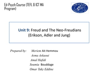 Ed-Psych Course (TEFL & ICT MA
Program)




          Unit 9: Freud and The Neo-Freudians
                (Erikson, Adler and Jung)


    Prepared by:    Meriem Ait Hemmou
                    Asma Askaoui
                   Amal Hafidi
                   Soumia Bouddage
                   Omar Taky Eddine
 