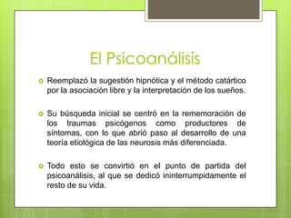 El PsicoanálisisReemplazó la sugestión hipnótica y el método catártico por la asociación libre y la interpretación de los sueños.Su búsqueda inicial se centró en la rememoración de los traumas psicógenos como productores de síntomas, con lo que abrió paso al desarrollo de una teoría etiológica de las neurosis más diferenciada. Todo esto se convirtió en el punto de partida del psicoanálisis, al que se dedicó ininterrumpidamente el resto de su vida.
