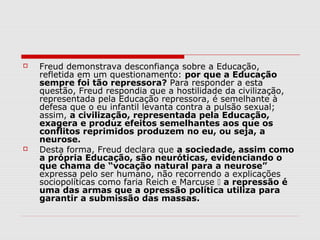    Freud demonstrava desconfiança sobre a Educação,
    refletida em um questionamento: por que a Educação
    sempre foi tão repressora? Para responder a esta
    questão, Freud respondia que a hostilidade da civilização,
    representada pela Educação repressora, é semelhante à
    defesa que o eu infantil levanta contra a pulsão sexual;
    assim, a civilização, representada pela Educação,
    exagera e produz efeitos semelhantes aos que os
    conflitos reprimidos produzem no eu, ou seja, a
    neurose.
   Desta forma, Freud declara que a sociedade, assim como
    a própria Educação, são neuróticas, evidenciando o
    que chama de “vocação natural para a neurose”
    expressa pelo ser humano, não recorrendo a explicações
    sociopolíticas como faria Reich e Marcuse  a repressão é
    uma das armas que a opressão política utiliza para
    garantir a submissão das massas.
 