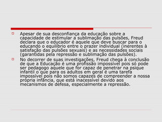    Apesar de sua desconfiança da educação sobre a
    capacidade de estimular a sublimação das pulsões, Freud
    declara que o educador é aquele que deve buscar para o
    educando o equilíbrio entre o prazer individual (inerentes à
    satisfação das pulsões sexuais) e as necessidades sociais
    (garantidas pela repressão e sublimação das pulsões).
   No decorrer de suas investigações, Freud chega à conclusão
    de que a Educação é uma profissão impossível pois só pode
    ser pedagogo aquele que for capaz de penetrar na psique
    infantil o que para os adultos em geral é uma tarefa
    impossível pois não somos capazes de compreender a nossa
    própria infância, que está inacessível devido aos
    mecanismos de defesa, especialmente a repressão.
 