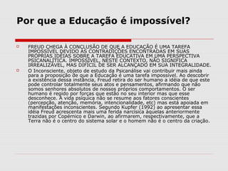 Por que a Educação é impossível?

   FREUD CHEGA À CONCLUSÃO DE QUE A EDUCAÇÃO É UMA TAREFA
    IMPOSSÍVEL DEVIDO ÁS CONTRADIÇÕES ENCONTRADAS EM SUAS
    PRÓPRIAS IDÉIAS SOBRE A TAREFA EDUCATIVA EM UMA PERSPECTIVA
    PSICANALÍTICA. IMPOSSÍVEL, NESTE CONTEXTO, NÃO SIGNIFICA
    IRREALIZÁVEL, MAS DIFÍCIL DE SER ALCANÇADO EM SUA INTEGRALIDADE.
   O Inconsciente, objeto de estudo da Psicanálise vai contribuir mais ainda
    para a proposição de que a Educação é uma tarefa impossível. Ao descobrir
    a existência dessa instância, Freud retira do ser humano a idéia de que este
    pode controlar totalmente seus atos e pensamentos, afirmando que não
    somos senhores absolutos de nossos próprios comportamentos. O ser
    humano é regido por forças que estão no seu interior mas que esse
    desconhece. A vida psíquica não se resume aos fatores conscientes
    (percepção, atenção, memória, intencionalidade, etc) mas está apoiada em
    manifestações inconscientes. Segundo Kupfer (1992) ao apresentar essa
    idéia Freud acrescenta mais uma ferida narcísica àquelas anteriormente
    trazidas por Copérnico e Darwin, ao afirmarem, respectivamente, que a
    Terra não é o centro do sistema solar e o homem não é o centro da criação.
 