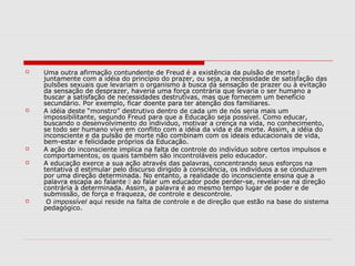    Uma outra afirmação contundente de Freud é a existência da pulsão de morte 
    juntamente com a idéia do princípio do prazer, ou seja, a necessidade de satisfação das
    pulsões sexuais que levariam o organismo à busca da sensação de prazer ou à evitação
    da sensação de desprazer, haveria uma força contrária que levaria o ser humano a
    buscar a satisfação de necessidades destrutivas, mas que fornecem um benefício
    secundário. Por exemplo, ficar doente para ter atenção dos familiares.
   A idéia deste “monstro” destrutivo dentro de cada um de nós seria mais um
    impossibilitante, segundo Freud para que a Educação seja possível. Como educar,
    buscando o desenvolvimento do individuo, motivar a crença na vida, no conhecimento,
    se todo ser humano vive em conflito com a idéia da vida e da morte. Assim, a idéia do
    inconsciente e da pulsão de morte não combinam com os ideais educacionais de vida,
    bem-estar e felicidade próprios da Educação.
   A ação do inconsciente implica na falta de controle do indivíduo sobre certos impulsos e
    comportamentos, os quais também são incontroláveis pelo educador.
   A educação exerce a sua ação através das palavras, concentrando seus esforços na
    tentativa d estimular pelo discurso dirigido à consciência, os indivíduos a se conduzirem
    por uma direção determinada. No entanto, a realidade do inconsciente ensina que a
    palavra escapa ao falante  ao falar um educador pode perder-se, revelar-se na direção
    contrária à determinada. Assim, a palavra é ao mesmo tempo lugar de poder e de
    submissão, de força e fraqueza, de controle e descontrole.
    O impossível aqui reside na falta de controle e de direção que estão na base do sistema
    pedagógico.
 