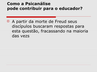 Como a Psicanálise
pode contribuir para o educador?


   A partir da morte de Freud seus
    discípulos buscaram respostas para
    esta questão, fracassando na maioria
    das vezs
 