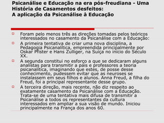 Psicanálise e Educação na era pós-freudiana - Uma
História de Casamentos desfeitos:
A aplicação da Psicanálise à Educação


   Foram pelo menos três as direções tomadas pelos teóricos
    interessados no casamento da Psicanálise com a Educação:
   A primeira tentativa de criar uma nova disciplina, a
    Pedagogia Psicanalítica, empreendida principalmente por
    Oskar Pfister e Hans Zulliger, na Suíça no início do Século
    XX.
   A segunda constitui no esforço a que se dedicaram alguns
    analistas para transmitir a pais e professores a teoria
    psicanalítica, imaginando que estes, de posse desse
    conhecimento, pudessem evitar que as neuroses se
    instalassem em seus filhos e alunos. Anna Freud, a filha do
    Freud, foi a principal representante desse grupo.
   A terceira direção, mais recente, não diz respeito ao
    exatamente casamento da Psicanálise com a Educação.
    Trata-se de uma tentativa mais difusa de transmitir a
    Psicanálise a todos os representantes da cultura
    interessados em ampliar a sua visão de mundo. Iniciou
    principalmente na França dos anos 60.
 