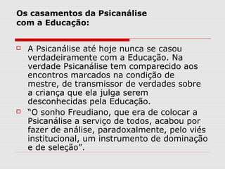 Os casamentos da Psicanálise
com a Educação:


   A Psicanálise até hoje nunca se casou
    verdadeiramente com a Educação. Na
    verdade Psicanálise tem comparecido aos
    encontros marcados na condição de
    mestre, de transmissor de verdades sobre
    a criança que ela julga serem
    desconhecidas pela Educação.
   “O sonho Freudiano, que era de colocar a
    Psicanálise a serviço de todos, acabou por
    fazer de análise, paradoxalmente, pelo viés
    institucional, um instrumento de dominação
    e de seleção”.
 