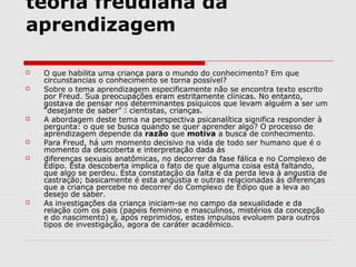 teoria freudiana da
aprendizagem

   O que habilita uma criança para o mundo do conhecimento? Em que
    circunstancias o conhecimento se torna possível?
   Sobre o tema aprendizagem especificamente não se encontra texto escrito
    por Freud. Sua preocupações eram estritamente clínicas. No entanto,
    gostava de pensar nos determinantes psíquicos que levam alguém a ser um
    “desejante de saber”  cientistas, crianças.
   A abordagem deste tema na perspectiva psicanalítica significa responder à
    pergunta: o que se busca quando se quer aprender algo? O processo de
    aprendizagem depende da razão que motiva a busca de conhecimento.
   Para Freud, há um momento decisivo na vida de todo ser humano que é o
    momento da descoberta e interpretação dada ás
   diferenças sexuais anatômicas, no decorrer da fase fálica e no Complexo de
    Édipo. Esta descoberta implica o fato de que alguma coisa está faltando,
    que algo se perdeu. Esta constatação da falta e da perda leva à angustia de
    castração; basicamente é esta angústia e outras relacionadas ás diferenças
    que a criança percebe no decorrer do Complexo de Édipo que a leva ao
    desejo de saber.
   As investigações da criança iniciam-se no campo da sexualidade e da
    relação com os pais (papeis feminino e masculinos, mistérios da concepção
    e do nascimento) e, após reprimidos, estes impulsos evoluem para outros
    tipos de investigação, agora de caráter acadêmico.
 
