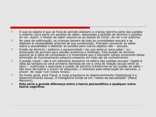    O que se espera é que ao final do período edipiano a criança reprima parte das pulsões
    e sublime outra parte em psulões de saber, associadas a pulsões de domínio e pulsões
    de ver. Assim, o desejo de saber associa-se ao desejo de minar, de ver e de sublimar.
   No caso da sublimação, as crianças deixam de lado as curiosidades sexuais e se
    dedicam à necessidades próprias de sua constituição. Precisam renunciar ao saber
    sobre a sexualidade e deslocar as pulsões para outros objetos não – sexuais.
   Pulsão de domínio  sadismo e agressividade  ter que destruir para saber  ex:
    dissecação de animais para estudar anatomia e fisiologia. Esta pulsão de domínio
    associa-se à idéia da curiosidade e é importante que o educador esteja consciente dessa
    dimensão do funcionamento psíquico presente em todo ato de conhecimento.
   A pulsão visual  não é um elemento acessório na esfera das pulsões sexuais  ligada à
    idéia da fantasia da cena primária (fantasia de ver a cena de relação sexual entre os
    pais)  sublimada e associada à pulsão de domínio transforma-se em pulsão de saber 
    são seus derivados o prazer de pesquisar, o interesse pela observação da natureza, o
    prazer de viajar (ver coisas novas).
   De modo geral, para Freud, a mola propulsora do desenvolvimento intelecetual é o
    desenvolvimento sexual. A inteligência funda-se em “restos da sexualidade” (Maud
    Manonni).
   Esta seria a grande diferença entre a teoria psicanalítica e qualquer outra
    teoria cognitiva.
 