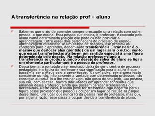 A transferência na relação prof – aluno


   Sabemos que o ato de aprender sempre pressupõe uma relação com outra
    pessoa: a que ensina. Essa pessoa que ensina, o professor, é colocado pelo
    aluno numa determinada posição que pode ou não propiciar a
    aprendizagem. Entre esses dois personagens do processo de ensino-
    aprendizagem estabelece-se um campo de relações, que propicia as
    condições para o aprender, denominado transferência. Transferir é o
    mesmo que deslocar algo (sentido) de um lugar para o outro, sendo
    que essas transferências atribuem um sentido especial à uma figura
    determinada pelo desejo. Na relação professor-aluno a
    transferência se produz quando o desejo de saber do aluno se liga a
    um elemento particular que é a pessoa do professor.
   Dessa forma, o conteúdo a ser ensinado deixa de ser o centro do processo
    pedagógico e a figura do professor e sua significação para o aluno é que
    passam a ser a chave para o aprendizado. Se um aluno, por alguma razão
    consciente ou não, não se sente a vontade com determinado professor, não
    consegue autorizá-lo a lhe ensinar algo, não gosta do seu jeito, sua postura,
    sua voz, com certeza, haverá dificuldades em aprender conteúdos que
    emanem desse professor, ainda que possam parecer interessantes ou
    necessários. Neste caso, o aluno pode ter transferido algo negativo para a
    figura desse professor que passou a ocupar um lugar de recusa na psique
    desse aluno, um lugar que nunca foi da pessoa real do professor, mas que,
    por alguma razão, esse passa a ocupar devido a transferência do aluno.
 
