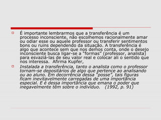    É importante lembrarmos que a transferência é um
    processo inconsciente, não escolhemos racionalmente amar
    ou odiar esse ou aquele professor ou transferir sentimentos
    bons ou ruins dependendo da situação. A transferência é
    algo que acontece sem que nos demos conta, onde o desejo
    inconsciente busca ligar-se a “formas” (professor, analista)
    para esvaziá-las de seu valor real e colocar ali o sentido que
    nos interessa. Afirma Kupfer,
   Instalada a transferência, tanto o analista como o professor
    tornam-se depositários de algo que pertence ao analisando
    ou ao aluno. Em decorrência dessa “posse”, tais figuras
    ficam inevitavelmente carregadas de uma importância
    especial. E é dessa importância que emana o poder que
    inegavelmente têm sobre o indivíduo. (1992, p. 91)
 