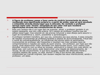    A figura do professor passa a fazer parte do cenário inconsciente do aluno,
    recebendo uma significação própria e, a partir de então, esse só será escutado
    e entendido através desse lugar que é colocado. Na verdade o professor
    servirá como uma “forma” esvaziada de seu valor real que receberá
    significações através das transferências do aluno.
   Este com certeza não é um lugar fácil de suportar, afinal, o professor também é um
    sujeito desejante, que tem vida própria. Só o desejo do professor justifica que ele
    esteja nesse lugar, mas estando ali, ele precisa renunciar a esse desejo para assumir o
    lugar de transferência e, assim, possibilitar a aprendizagem.
   O professor também transfere, por sua vez, conteúdos aos seus alunos. A esse conjunto
    de reações inconscientes do professor/analista à pessoa do aluno/analisando, Freud deu
    o nome de contratransferência. As influências dos alunos sobre os sentimentos
    inconscientes do professor são freqüentes e resultam nos mais variados tipos de
    comportamentos e reações por parte de quem ensina. Um professor, por mais que não
    queira, pode desenvolver maior afinidade com determinado aluno, ouvir melhor suas
    pocições, encará-lo com os olhos do sucesso, estimulá-lo a crescer com mais afinco, ao
    passo que, com outro aluno, pode desenvolver uma relação de distanciamento, de
    recusa, de não envolvimento. O que teria causado reações tão diferentes frente a
    supostos objetos tão iguais, ou seja, alunos? O fato é que alunos são pessoas,
    constituídas por tramas originais, que causam reações aos seus interlocutores, sendo o
    professor, um deles.
 