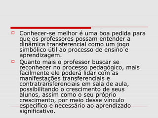    Conhecer-se melhor é uma boa pedida para
    que os professores possam entender a
    dinâmica transferencial como um jogo
    simbólico útil ao processo de ensino e
    aprendizagem.
   Quanto mais o professor buscar se
    reconhecer no processo pedagógico, mais
    facilmente ele poderá lidar com as
    manifestações transferenciais e
    contratransferenciais em sala de aula,
    possibilitando o crescimento de seus
    alunos, assim como o seu próprio
    crescimento, por meio desse vínculo
    específico e necessário ao aprendizado
    significativo.
 
