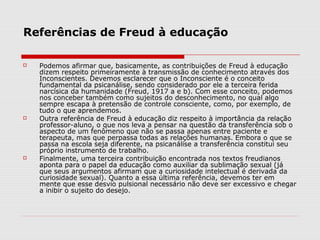 Referências de Freud à educação

   Podemos afirmar que, basicamente, as contribuições de Freud à educação
    dizem respeito primeiramente à transmissão de conhecimento através dos
    Inconscientes. Devemos esclarecer que o Inconsciente é o conceito
    fundamental da psicanálise, sendo considerado por ele a terceira ferida
    narcísica da humanidade (Freud, 1917 a e b). Com esse conceito, podemos
    nos conceber também como sujeitos do desconhecimento, no qual algo
    sempre escapa à pretensão de controle consciente, como, por exemplo, de
    tudo o que aprendemos.
   Outra referência de Freud à educação diz respeito à importância da relação
    professor-aluno, o que nos leva a pensar na questão da transferência sob o
    aspecto de um fenômeno que não se passa apenas entre paciente e
    terapeuta, mas que perpassa todas as relações humanas. Embora o que se
    passa na escola seja diferente, na psicanálise a transferência constitui seu
    próprio instrumento de trabalho.
   Finalmente, uma terceira contribuição encontrada nos textos freudianos
    aponta para o papel da educação como auxiliar da sublimação sexual (já
    que seus argumentos afirmam que a curiosidade intelectual é derivada da
    curiosidade sexual). Quanto a essa última referência, devemos ter em
    mente que esse desvio pulsional necessário não deve ser excessivo e chegar
    a inibir o sujeito do desejo.
 