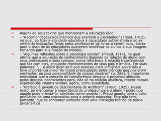    Alguns de seus textos que mencionam a educação são:
   - "Recomendações aos médicos que exercem a psicanálise" (Freud, 1912),
    no qual, ao ligar a atividade educativa à capacidade sublimatória e ao se
    referir às indicações feitas pelos professores de livros a serem lidos, alerta
    para o risco de os educadores quererem modificar os alunos à sua imagem,
    tomando para si a função de modelo.
   - "Algumas reflexões sobre a psicologia escolar" (Freud, 1914), no qual
    afirma que a aquisição de conhecimento depende da relação do aluno com
    seus professores e seus colegas, numa referência à relação transferencial
    que faz com eles, enquanto representantes de seus pais e irmãos. Em suas
    palavras: "... é difícil dizer se o que exerceu mais influência sobre nós e
    teve importância maior foi nossa preocupação pelas ciências que nos eram
    ensinadas, ou pela personalidade de nossos mestres" (p. 286). É importante
    mencionar que o conceito de transferência designa o processo utilizado
    pelos desejos inconscientes para, não só na relação analítica, repetir nossas
    experiências infantis vividas, agora, como atualidade.
   - "Prefácio à juventude desorientada de Aichhorn" (Freud, 1925). Nesse
    texto, ao mencionar a importância do professor para o aluno - posto que
    aquele pode orientá-lo, servindo como modelo -, Freud aponta para o valor
    profilático de uma psicanálise para o próprio educador. Este não tem,
    portanto, que se contentar somente com uma instrução teórica da teoria
    psicanalítica.
 