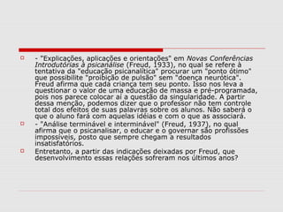    - "Explicações, aplicações e orientações" em Novas Conferências
    Introdutórias à psicanálise (Freud, 1933), no qual se refere à
    tentativa da "educação psicanalítica" procurar um "ponto ótimo"
    que possibilite "proibição de pulsão" sem "doença neurótica".
    Freud afirma que cada criança tem seu ponto. Isso nos leva a
    questionar o valor de uma educação de massa e pré-programada,
    pois nos parece colocar aí a questão da singularidade. A partir
    dessa menção, podemos dizer que o professor não tem controle
    total dos efeitos de suas palavras sobre os alunos. Não saberá o
    que o aluno fará com aquelas idéias e com o que as associará.
   - "Análise terminável e interminável" (Freud, 1937), no qual
    afirma que o psicanalisar, o educar e o governar são profissões
    impossíveis, posto que sempre chegam a resultados
    insatisfatórios.
   Entretanto, a partir das indicações deixadas por Freud, que
    desenvolvimento essas relações sofreram nos últimos anos?
 