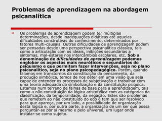 Problemas de aprendizagem na abordagem
psicanalítica

   Os problemas de aprendizagem podem ter múltiplas
    determinações, desde inadequações didáticas até aquelas
    dificuldades construtivas do conhecimento, determinados por
    fatores multi-causais. Outras dificuldades de aprendizagem podem
    ser pensadas desde uma perspectiva psicanalítica clássica, tais
    como a articulação com os ideais, inibições secundárias a
    sintomas, mal-estares nos intercâmbios escolares, etc. Sob a
    denominação de dificuldades de aprendizagem podemos
    englobar os aspectos mais neuróticos e secundários do
    psiquismo e que permitem fazer intervenções, seja no plano
    psicanalítico, seja no plano psicopedagógico. Porém, quando
    falamos em transtornos da constituição do pensamento, da
    produção simbólica, temos de nos deter em uma visão que seja
    capaz de entender os processos de subjetivação e trabalhar com
    uma teoria adequada da simbolização e da constituição psíquica.
    Estamos num terreno de falhas de base para a aprendizagem, tais
    como a não constituição da lógica aristotélica com as categorias da
    classificação, da temporalidade, da negação. Estes são problemas
    que remetem ao não constituído do ego e tem que ser resolvido
    para que apareça, por um lado, a possibilidade de organização
    desta lógica e, por outra parte, a organização de um ser que possa
    perguntar-se por si mesmo e pelo universo, um lugar onde
    instalar-se como sujeito.
 