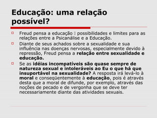Educação: uma relação
possível?
   Freud pensa a educação  possibilidades e limites para as
    relações entre a Psicanálise e a Educação.
   Diante de seus achados sobre a sexualidade e sua
    influência nas doenças nervosas, especialmente devido à
    repressão, Freud pensa a relação entre sexualidade e
    educação.
   Se as idéias incompatíveis são quase sempre de
    natureza sexual e intoleráveis ao Eu o que há que
    insuportável na sexualidade? A resposta irá levá-lo à
    moral e conseqüentemente à educação, pois é através
    desta que a moral de difunde, por exemplo, através das
    noções de pecado e de vergonha que se deve ter
    necessariamente diante das atividades sexuais.
 