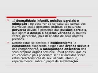   1) Sexualidade infantil, pulsões parciais e
    educação  no decorrer da constituição sexual dos
    indivíduos estão presentes práticas de natureza
    perversa devido à presença das pulsões parciais,
    que ligam o desejo a objetos variados e, muitas
    vezes, perversos, pois desviados de seus objetos
    precisos.
   Dentre estas se destaca o exibicionismo, a
    curiosidade exagerada dirigida aos órgãos sexuais
    dos companheiros, a manipulação obsessiva dos
    seus próprios órgãos sexuais Freud pensou que os
    educadores e pais poderiam ser esclarecidos sobre
    estas características da sexualidade infantil e,
    especialmente, sobre o papel da sublimação
 