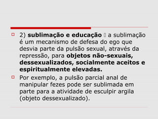    2) sublimação e educação  a sublimação
    é um mecanismo de defesa do ego que
    desvia parte da pulsão sexual, através da
    repressão, para objetos não-sexuais,
    dessexualizados, socialmente aceitos e
    espiritualmente elevadas.
   Por exemplo, a pulsão parcial anal de
    manipular fezes pode ser sublimada em
    parte para a atividade de esculpir argila
    (objeto dessexualizado).
 