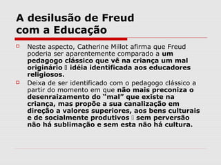 A desilusão de Freud
com a Educação
   Neste aspecto, Catherine Millot afirma que Freud
    poderia ser aparentemente comparado a um
    pedagogo clássico que vê na criança um mal
    originário  idéia identificada aos educadores
    religiosos.
   Deixa de ser identificado com o pedagogo clássico a
    partir do momento em que não mais preconiza o
    desenraizamento do “mal” que existe na
    criança, mas propõe a sua canalização em
    direção a valores superiores, aos bens culturais
    e de socialmente produtivos  sem perversão
    não há sublimação e sem esta não há cultura.
 