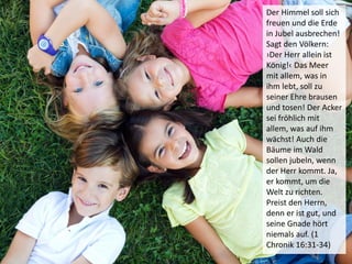 Der Himmel soll sich
freuen und die Erde
in Jubel ausbrechen!
Sagt den Völkern:
›Der Herr allein ist
König!‹ Das Meer
mit allem, was in
ihm lebt, soll zu
seiner Ehre brausen
und tosen! Der Acker
sei fröhlich mit
allem, was auf ihm
wächst! Auch die
Bäume im Wald
sollen jubeln, wenn
der Herr kommt. Ja,
er kommt, um die
Welt zu richten.
Preist den Herrn,
denn er ist gut, und
seine Gnade hört
niemals auf. (1
Chronik 16:31-34)
 